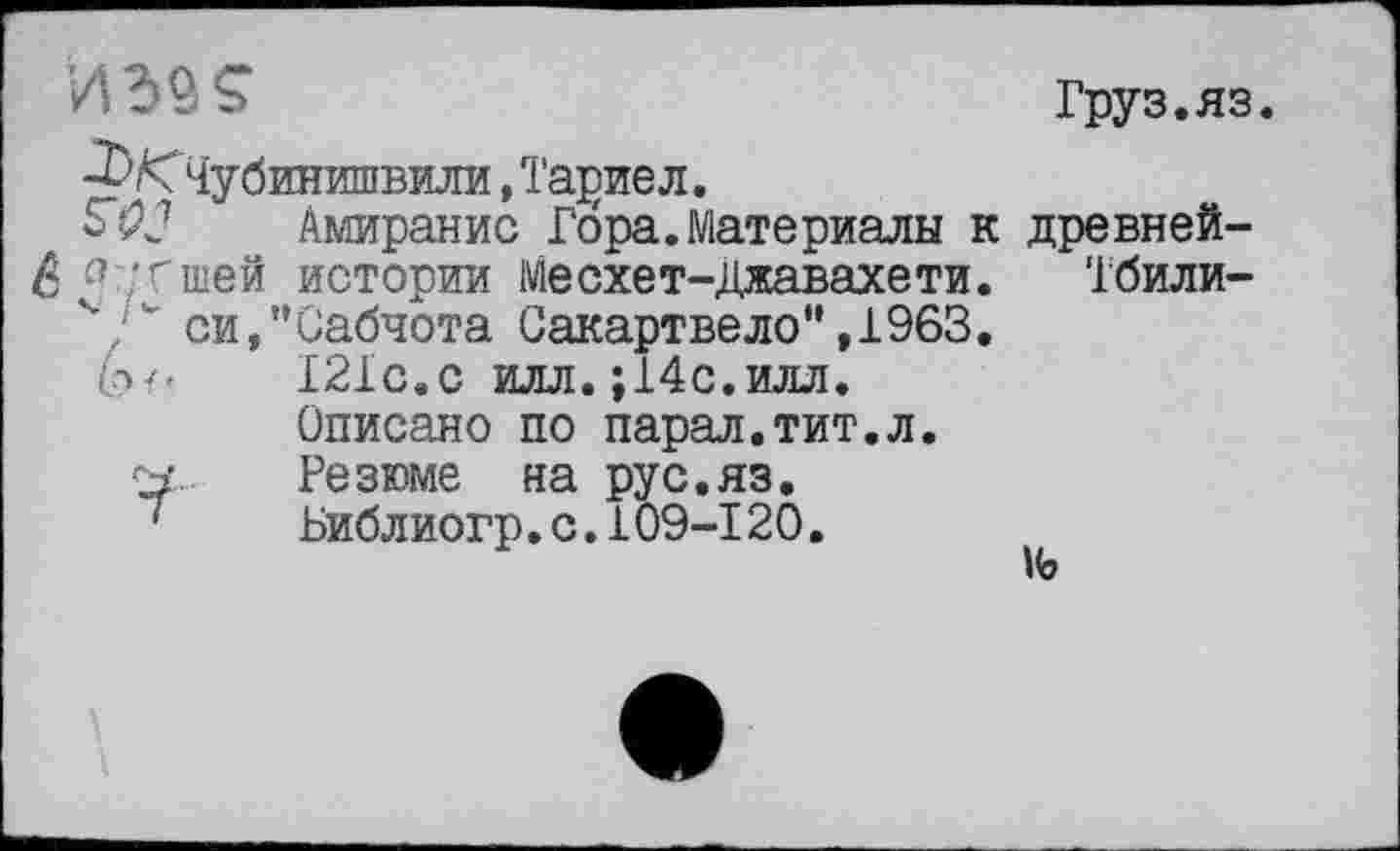 ﻿- S	Груз. яз.
•^/чЧубинишвили, Та^иел.
ЭД? Амиранис Гора.Материалы к древней-
6 г?;гшей истории Месхет-Джавахети. Тбили-
ч. ' си,"Сабчота Сакартвело",1963.
І2ІС.С илл. ;14с.илл.
Описано по парад.тит.л.
Резюме на рус.яз.
1 Библиогр.с.109-120.